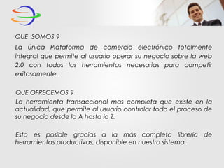 QUE SOMOS ?
La única Plataforma de comercio electrónico totalmente
integral que permite al usuario operar su negocio sobre la web
2.0 con todos las herramientas necesarias para competir
exitosamente.
QUE OFRECEMOS ?
La herramienta transaccional mas completa que existe en la
actualidad, que permite al usuario controlar todo el proceso de
su negocio desde la A hasta la Z.
Esto es posible gracias a la más completa librería de
herramientas productivas, disponible en nuestro sistema.
 
