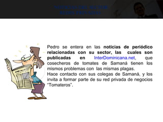 noticias del sector
Redes privadas
Pedro se entera en las noticias de periódico
relacionadas con su sector, las cuales son
publicadas en InterDominicana.net, que
cosecheros de tomates de Samaná tienen los
mismos problemas con las mismas plagas.
Hace contacto con sus colegas de Samaná, y los
invita a formar parte de su red privada de negocios
“Tomateros”.
 