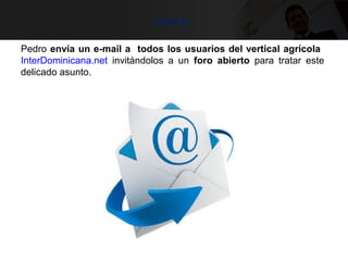 foros
Pedro envía un e-mail a todos los usuarios del vertical agrícola
InterDominicana.net invitándolos a un foro abierto para tratar este
delicado asunto.
 