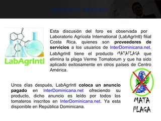 Asesorías y servicios
Esta discusión del foro es observada por
Laboratorio Agrícola International (LabAgrIntl) filial
Costa Rica, quienes son proveedores de
servicios a los usuarios de InterDominicana.net.
LabAgrIntl tiene el producto MATAPLAGA que
elimina la plaga Verme Tomatorum y que ha sido
aplicado exitosamente en otros países de Centro
América.
Unos días después, LabAgrIntl coloca un anuncio
pagado en InterDominicana.net ofreciendo su
producto, dicho anuncio es leído por todos los
tomateros inscritos en InterDominicana.net. Ya esta
disponible en República Dominicana.
 