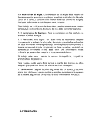 1.9 Numeración de hojas. La numeración de las hojas debe hacerse en
forma consecutiva y en números arábigos a partir de la introducción. Se debe
ubicar en el centro, a 2cm del borde inferior de la hoja (dentro del margen).
Las hojas preliminares se cuentan pero no se numeran.
Si un trabajo se publica en más de un tomo, pueden numerarse de manera
consecutiva o independiente. Cada uno de ellos debe comenzar capítulos.
1.10 Numeración de Capítulos: Para la numeración de los capítulos se
emplean números arábigos.
1.11 Redacción. Para lograr un buen estilo se recomienda respetar
rigurosamente la sintaxis, la ortografía y las reglas gramaticales pertinentes.
Se debe redactar en forma impersonal (la forma impersonal corresponde a la
tercera persona del singular por ejemplo: se hace, se define, se definió, se
contrasto).El documento escrito debe tener una presentación nítida,
ordenada, ya sea escrita a máquina, o en procesador de textos.
El trabajo debe estar exento de errores dactilográficos, ortográficos,
gramaticales y de redacción.
Para resaltar, puede usarse letra cursiva o negrilla. Los términos de otras
lenguas que aparezcan dentro del texto se escriben con negrilla.
1.12 Puntuación. Después de punto seguido se deja un espacio, y de punto
aparte dos interlineas. Los dos puntos se escriben inmediatamente después
de la palabra, seguidos de un espacio y el texto comienza con minúscula.
2. PRELIMINARES
10
 