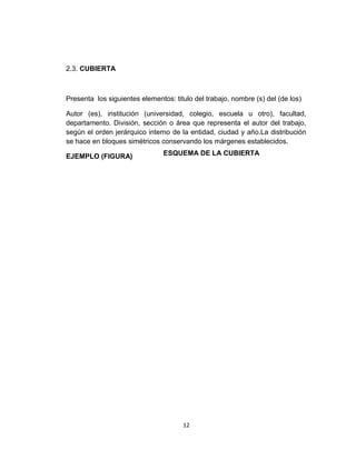 2.3. CUBIERTA
Presenta los siguientes elementos: titulo del trabajo, nombre (s) del (de los)
Autor (es), institución (universidad, colegio, escuela u otro), facultad,
departamento. División, sección o área que representa el autor del trabajo,
según el orden jerárquico interno de la entidad, ciudad y año.La distribución
se hace en bloques simétricos conservando los márgenes establecidos.
EJEMPLO (FIGURA)
12
ESQUEMA DE LA CUBIERTA
 