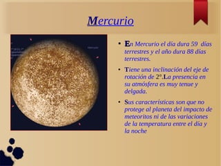 Mercurio
●
EEn Mercurio el día dura 59 días
terrestres y el año dura 88 días
terrestres.
● Tiene una inclinación del eje de
rotación de 2°.La presencia en
su atmósfera es muy tenue y
delgada.
● Sus características son que no
protege al planeta del impacto de
meteoritos ni de las variaciones
de la temperatura entre el día y
la noche
 