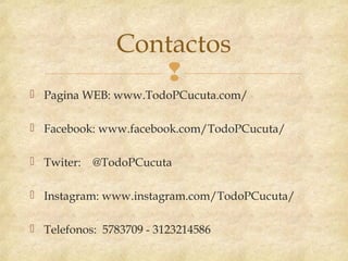 
 Pagina WEB: www.TodoPCucuta.com/
 Facebook: www.facebook.com/TodoPCucuta/
 Twiter: @TodoPCucuta
 Instagram: www.instagram.com/TodoPCucuta/
 Telefonos: 5783709 - 3123214586
Contactos
 