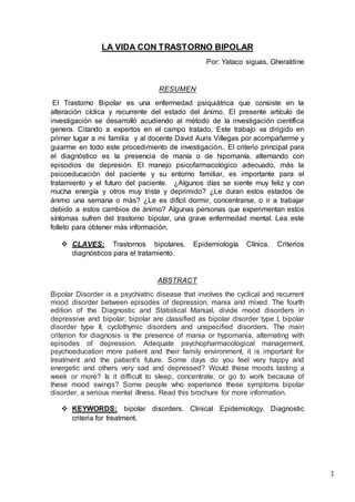 1
LA VIDA CON TRASTORNO BIPOLAR
Por: Yataco siguas, Gheraldine
RESUMEN
El Trastorno Bipolar es una enfermedad psiquiátrica que consiste en la
alteración cíclica y recurrente del estado del ánimo, El presente artículo de
investigación se desarrolló acudiendo al método de la investigación científica
genera. Citando a expertos en el campo tratado. Este trabajo va dirigido en
primer lugar a mi familia y al docente David Auris Villegas por acompañarme y
guiarme en todo este procedimiento de investigación.. El criterio principal para
el diagnóstico es la presencia de manía o de hipomanía, alternando con
episodios de depresión. El manejo psicofarmacológico adecuado, más la
psicoeducación del paciente y su entorno familiar, es importante para el
tratamiento y el futuro del paciente. ¿Algunos días se siente muy feliz y con
mucha energía y otros muy triste y deprimido? ¿Le duran estos estados de
ánimo una semana o más? ¿Le es difícil dormir, concentrarse, o ir a trabajar
debido a estos cambios de ánimo? Algunas personas que experimentan estos
síntomas sufren del trastorno bipolar, una grave enfermedad mental. Lea este
folleto para obtener más información.
 CLAVES: Trastornos bipolares. Epidemiología Clínica. Criterios
diagnósticos para el tratamiento.
ABSTRACT
Bipolar Disorder is a psychiatric disease that involves the cyclical and recurrent
mood disorder between episodes of depression, mania and mixed. The fourth
edition of the Diagnostic and Statistical Manual, divide mood disorders in
depressive and bipolar; bipolar are classified as bipolar disorder type I, bipolar
disorder type II, cyclothymic disorders and unspecified disorders. The main
criterion for diagnosis is the presence of mania or hypomania, alternating with
episodes of depression. Adequate psychopharmacological management,
psychoeducation more patient and their family environment, it is important for
treatment and the patient's future. Some days do you feel very happy and
energetic and others very sad and depressed? Would these moods lasting a
week or more? Is it difficult to sleep, concentrate, or go to work because of
these mood swings? Some people who experience these symptoms bipolar
disorder, a serious mental illness. Read this brochure for more information.
 KEYWORDS: bipolar disorders. Clinical Epidemiology. Diagnostic
criteria for treatment.
 