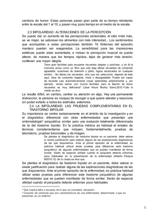5
cambios de humor. Estas personas pasan gran parte de su tiempo rebotando
entre la escala del 1 al 10, y pasan muy poco tiempo en el medio de la escala.
2.3 BIPOLARIDAD: ALTERACIONES DE LA PERCEPCIÓN
Se puede dar un aumento de las percepciones sensoriales: el oído rinde más,
se ve mejor, se saborean los alimentos con más intensidad... Los sentimientos
que acompañan a estas percepciones también 16 Síntomas del episodio
maníaco pueden ser exagerados. La sensibilidad para las impresiones
estéticas puede estar aumentada, e incluso la percepción musical se puede
alterar, de manera que los tempos rápidos, lejos de generar más tensión,
conllevan una mayor alegría.
Tiene gran facilidad para recuperar recuerdos alegres y positivos, y en él la
memoria actúa como un filtro que sólo deja aflorar recuerdos de contenido
agradable: ocasiones de diversión o júbilo, logros alcanzados en cualquier
ámbito... No falsea los recuerdos, sino que los selecciona, dejando de lado
aquí- ellos de contenido negativo, triste o desagradable. Puede ser capaz
de recordar casi automáticamente cosas aprendidas anteriormente y, por
ejemplo, recitar textos con mucha facilidad, pero la fijación de estos
recuerdos es muy deficitaria3.´´(José Arturo Muñoz Serra,2010:11)de lo
citado se dice.
Le resulta difícil, en cambio, centrar su atención en algo. Hay una permanente
distracción, la persona es incapaz de escoger a qué quiere atender y reacciona
sin poder evitarlo a todos los estímulos exteriores.
2.4 LA BIPOLARIDAD: LAS PRUEBAS COMPLEMENTARIAS EN EL
TRASTORNO BIPOLAR
Su importancia se centra exclusivamente en el ámbito de la investigación y en
el diagnóstico diferencial con otras enfermedades que presentan una
sintomatología4 psiquiátrica similar pero una evolución totalmente diferenciada
de la del trastorno bipolar. En la práctica médica es habitual el empleo de
técnicas complementarias que incluyen, fundamentalmente, pruebas de
laboratorio, pruebas funcionales y de imagen.
Se plantea el diagnóstico de trastorno bipolar en un paciente, debe valorar
si existe justificación para realizar alguna de las exploraciones diagnósticas
de las que disponemos. Ante el primer episodio de la enfermedad, es
práctica habitual utilizar estas pruebas para diferenciar este trastorno
psiquiátrico de algunas enfermedades que se pueden manifestar de forma
similar. Serán de especial utilidad cuando el psiquiatra detecte síntomas
poco habituales en la presentación de la enfermedad (Alberto Pereyra
M2010:12) de lo citado se dice que.
Se plantea el diagnóstico de trastorno bipolar en un paciente, debe valorar si
existe justificación para realizar alguna de las exploraciones diagnósticas de las
que disponemos. Ante el primer episodio de la enfermedad, es práctica habitual
utilizar estas pruebas para diferenciar este trastorno psiquiátrico de algunas
enfermedades que se pueden manifestar de forma similar. Serán de especial
utilidad cuando el psiquiatra detecte síntomas poco habituales
3 Que implica falta o escasez de lo que se considera necesario
4 Conjunto de síntomas que son característicos de una enfermedad determinada o que se
presentan en un enfermo
 