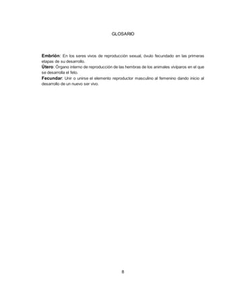 8
GLOSARIO
Embrión: En los seres vivos de reproducción sexual, óvulo fecundado en las primeras
etapas de su desarrollo.
Útero: Órgano interno de reproducción de las hembras de los animales vivíparos en el que
se desarrolla el feto.
Fecundar: Unir o unirse el elemento reproductor masculino al femenino dando inicio al
desarrollo de un nuevo ser vivo.
 