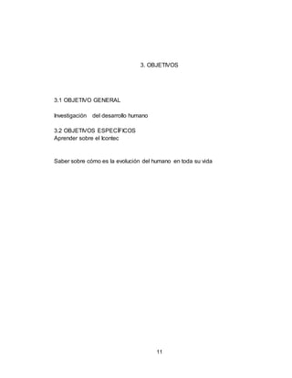 11
3. OBJETIVOS
3.1 OBJETIVO GENERAL
Investigación del desarrollo humano
3.2 OBJETIVOS ESPECÍFICOS
Aprender sobre el Icontec
Saber sobre cómo es la evolución del humano en toda su vida
 