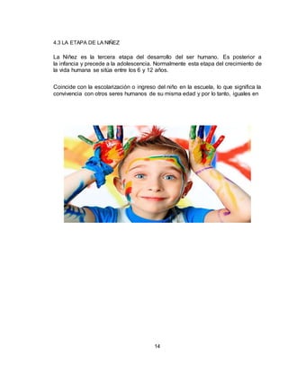 14
4.3 LA ETAPA DE LA NIÑEZ
La Niñez es la tercera etapa del desarrollo del ser humano. Es posterior a
la infancia y precede a la adolescencia. Normalmente esta etapa del crecimiento de
la vida humana se sitúa entre los 6 y 12 años.
Coincide con la escolarización o ingreso del niño en la escuela, lo que significa la
convivencia con otros seres humanos de su misma edad y por lo tanto, iguales en
 