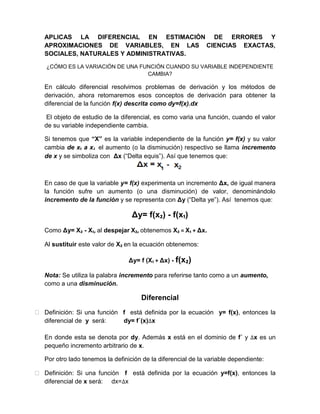 APLICAS LA DIFERENCIAL EN ESTIMACIÓN DE ERRORES Y
APROXIMACIONES DE VARIABLES, EN LAS CIENCIAS EXACTAS,
SOCIALES, NATURALES Y ADMINISTRATIVAS.
¿CÓMO ES LA VARIACIÓN DE UNA FUNCIÓN CUANDO SU VARIABLE INDEPENDIENTE
CAMBIA?
En cálculo diferencial resolvimos problemas de derivación y los métodos de
derivación, ahora retomaremos esos conceptos de derivación para obtener la
diferencial de la función f(x) descrita como dy=f(x).dx
El objeto de estudio de la diferencial, es como varia una función, cuando el valor
de su variable independiente cambia.
Si tenemos que “X” es la variable independiente de la función y= f(x) y su valor
cambia de x₁ a x2 el aumento (o la disminución) respectivo se llama incremento
de x y se simboliza con Δx (“Delta equis”). Así que tenemos que:
En caso de que la variable y= f(x) experimenta un incremento Δx, de igual manera
la función sufre un aumento (o una disminución) de valor, denominándolo
incremento de la función y se representa con Δy (“Delta ye”). Así tenemos que:
Δy= f(x₂) - f(x₁)
Como Δy= X₂ - X₁, al despejar X₂, obtenemos X₂ = X₁ + Δx.
Al sustituir este valor de X₂ en la ecuación obtenemos:
Δy= f (X₁ + Δx) - f(x₂)
Nota: Se utiliza la palabra incremento para referirse tanto como a un aumento,
como a una disminución.
Diferencial
 Definición: Si una función f está definida por la ecuación y= f(x), entonces la
diferencial de y será: dy= f´(x) x
En donde esta se denota por dy. Además x está en el dominio de f´ y x es un
pequeño incremento arbitrario de x.
Por otro lado tenemos la definición de la diferencial de la variable dependiente:
 Definición: Si una función f está definida por la ecuación y=f(x), entonces la
diferencial de x será: dx= x
 