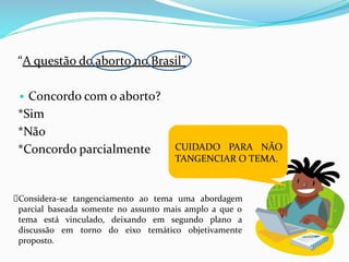 “A questão do aborto no Brasil”
▪ Concordo com o aborto?
*Sim
*Não
*Concordo parcialmente CUIDADO PARA NÃO
TANGENCIAR O TEMA.
Considera-se tangenciamento ao tema uma abordagem
parcial baseada somente no assunto mais amplo a que o
tema está vinculado, deixando em segundo plano a
discussão em torno do eixo temático objetivamente
proposto.
 