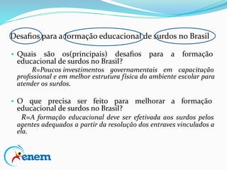 Desaﬁos para a formação educacional de surdos no Brasil
▪ Quais são os(principais) desaﬁos para a formação
educacional de surdos no Brasil?
R=Poucos investimentos governamentais em capacitação
proﬁssional e em melhor estrutura física do ambiente escolar para
atender os surdos.
▪ O que precisa ser feito para melhorar a formação
educacional de surdos no Brasil?
R=A formação educacional deve ser efetivada aos surdos pelos
agentes adequados a partir da resolução dos entraves vinculados a
ela.
 