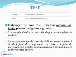 TESE
⚫ Elaboração de uma tese (frase)que roteirize as
ideias para os parágrafos seguintes.
- A corrupção não deve ser incentivada por nossa negligência
política.
- O crescente número de casos de violência contra mulher é
devido à falta de cumprimento das leis e à falta de
prevenção com projetos educacionais que transmitam esses
conhecimentos básicos.
 