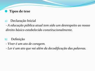 ⚫ Tipos de tese
a) Declaração Inicial
- A educação pública atual tem sido um desrespeito ao nosso
direito básico estabelecido constitucionalmente.
b) Deﬁnição
- Viver é um ato de coragem.
- Ler é um ato que vai além da decodiﬁcação das palavras.
 