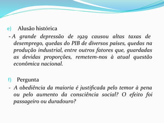 e) Alusão histórica
- A grande depressão de 1929 causou altas taxas de
desemprego, quedas do PIB de diversos países, quedas na
produção industrial, entre outros fatores que, guardadas
as devidas proporções, remetem-nos à atual questão
econômica nacional.
f) Pergunta
- A obediência da maioria é justiﬁcada pelo temor à pena
ou pelo aumento da consciência social? O efeito foi
passageiro ou duradouro?
 
