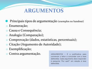 ARGUMENTOS
⚫ Principais tipos de argumentação (exemplos no handout)
o Enumeração;
o Causa e Consequência;
o Analogia (Comparação);
o Comprovação (dados, estatísticas, percentuais);
o Citação (Argumento de Autoridade);
o Exempliﬁcação;
o Contra argumentação.
 