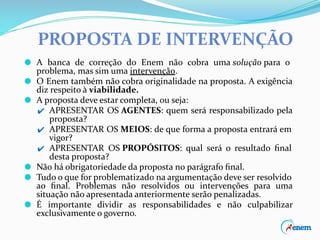 PROPOSTA DE INTERVENÇÃO
⚫ A banca de correção do Enem não cobra uma solução para o
problema, mas sim uma intervenção.
⚫ O Enem também não cobra originalidade na proposta. A exigência
diz respeito à viabilidade.
⚫ A proposta deve estar completa, ou seja:
✔ APRESENTAR OS AGENTES: quem será responsabilizado pela
proposta?
✔ APRESENTAR OS MEIOS: de que forma a proposta entrará em
vigor?
✔ APRESENTAR OS PROPÓSITOS: qual será o resultado ﬁnal
desta proposta?
⚫ Não há obrigatoriedade da proposta no parágrafo ﬁnal.
⚫ Tudo o que for problematizado na argumentação deve ser resolvido
ao ﬁnal. Problemas não resolvidos ou intervenções para uma
situação não apresentada anteriormente serão penalizadas.
⚫ É importante dividir as responsabilidades e não culpabilizar
exclusivamente o governo.
 