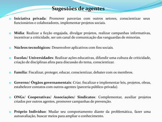 o Iniciativa privada: Promover parcerias com outros setores, conscientizar seus
funcionários e colaboradores, implementar projetos sociais.
o Mídia: Realizar a ﬁcção engajada, divulgar projetos, realizar campanhas informativas,
incentivar a criticidade, ser um canal de comunicação das vanguardas de minorias.
o Núcleos tecnológicos: Desenvolver aplicativos com ﬁns sociais.
o Escolas/ Universidades: Realizar ações educativas, difundir uma cultura de criticidade,
criação de disciplinas aﬁns para discussão do tema, conscientizar.
o Família: Fiscalizar, proteger, educar, conscientizar, debater com os membros.
o Governo/ Órgãos governamentais: Criar, ﬁscalizar e implementar leis, projetos, obras,
estabelecer contatos com outros agentes (parceria público-privada).
o ONGs/ Cooperativas/ Associações/ Sindicatos: Complementar, auxiliar projetos
criados por outros agentes, promover campanhas de prevenção.
o Próprio Indivíduo: Mudar seu comportamento diante da problemática, fazer uma
autoavaliação, buscar meios para ampliar o conhecimento.
Sugestões de agentes
 