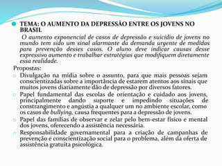 ⚫ TEMA: O AUMENTO DA DEPRESSÃO ENTRE OS JOVENS NO
BRASIL
O aumento exponencial de casos de depressão e suicídio de jovens no
mundo tem sido um sinal alarmante da demanda urgente de medidas
para prevenção desses casos. O aluno deve indicar causas desse
expressivo aumento e trabalhar estratégias que modiﬁquem diretamente
essa realidade.
Propostas:
o Divulgação na mídia sobre o assunto, para que mais pessoas sejam
conscientizadas sobre a importância de estarem atentos aos sinais que
muitos jovens diariamente dão de depressão por diversos fatores.
o Papel fundamental das escolas de orientação e cuidado aos jovens,
principalmente dando suporte e impedindo situações de
constrangimento e angústia a qualquer um no ambiente escolar, como
os casos de bullying, causa frequentes para a depressão de jovens.
o Papel das famílias de observar e zelar pelo bem-estar físico e mental
dos jovens, oferecendo a assistência necessária.
o Responsabilidade governamental para a criação de campanhas de
prevenção e conscientização social para o problema, além da oferta de
assistência gratuita psicológica.
 