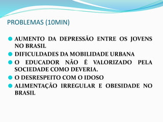 PROBLEMAS (10MIN)
⚫ AUMENTO DA DEPRESSÃO ENTRE OS JOVENS
NO BRASIL
⚫ DIFICULDADES DA MOBILIDADE URBANA
⚫ O EDUCADOR NÃO É VALORIZADO PELA
SOCIEDADE COMO DEVERIA.
⚫ O DESRESPEITO COM O IDOSO
⚫ ALIMENTAÇÃO IRREGULAR E OBESIDADE NO
BRASIL
 