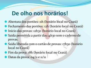 De olho nos horários!
⚫ Abertura dos portões: 11h (horário local no Ceará)
⚫ Fechamento dos portões: 12h (horário local no Ceará)
⚫ Início das provas: 12h30 (horário local no Ceará)
⚫ Saída permitida a partir das 14h30 sem o caderno de
provas.
⚫ Saída liberada com o cartão de provas: 17h30 (horário
local no Ceará)
⚫ Fim da prova: 18h (horário local no Ceará)
⚫ Datas da prova: 04/11 e 11/11
 