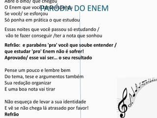 PARÓDIA DO ENEM
Abre o olho/ que chegou
O Enem que você tanto esperou
Se você/ se esforçou
Só ponha em prática o que estudou
Essas noites que você passou só estudando /
vão te fazer conseguir /ter a nota que sonhou
Refrão: e parabéns 'pra' você que soube entender /
que estudar 'pro' Enem não é sofrer!
Aprovado/ esse vai ser... o seu resultado
Pense um pouco e lembre bem
Do tema, tese e argumentos também
Sua redação organizar
E uma boa nota vai tirar
Não esqueça de levar a sua identidade
E vê se não chega lá atrasado por favor!
Refrão
 