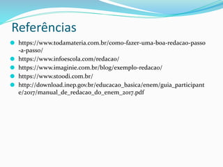Referências
⚫ https://www.todamateria.com.br/como-fazer-uma-boa-redacao-passo
-a-passo/
⚫ https://www.infoescola.com/redacao/
⚫ https://www.imaginie.com.br/blog/exemplo-redacao/
⚫ https://www.stoodi.com.br/
⚫ http://download.inep.gov.br/educacao_basica/enem/guia_participant
e/2017/manual_de_redacao_do_enem_2017.pdf
 