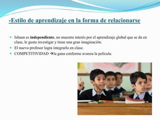 -Estilo de aprendizaje en la forma de relacionarse 
 Ishaan es independiente, no muestra interés por el aprendizaje global que se da en 
clase, le gusta investigar y tiene una gran imaginación. 
 El nuevo profesor logra integrarlo en clase. 
 COMPETITIVIDAD la gana conforme avanza la película. 
 