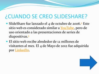 ¿CUANDO SE CREO SLIDESHARE?
 SlideShare fue lanzado el 4 de octubre de 2006.2 Este
sitio web es considerado similar a YouTube, pero de
uso orientado a las presentaciones de series de
diapositivas.3
 El sitio web recibe alrededor de 12 millones de
visitantes al mes. El 4 de Mayo de 2012 fue adquirida
por LinkedIn.
 