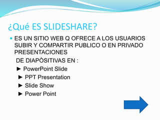 ¿Qué ES SLIDESHARE?
 ES UN SITIO WEB Q OFRECE A LOS USUARIOS
SUBIR Y COMPARTIR PUBLICO O EN PRIVADO
PRESENTACIONES
DE DIAPÒSITIVAS EN :
► PowerPoint Slide
► PPT Presentation
► Slide Show
► Power Point
 