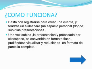 ¿COMO FUNCIONA?
 Basta con registrarse para crear una cuenta, y
tendrás un slideshare (un espacio personal )donde
subir las presentaciones .
 Una vez subida ,la presentación y procesada por
slidespace, es convertida en formato flash ,
pudiéndose visualizar y reduciendo en formato de
pantalla completa.
 
