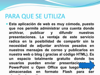 PARA QUE SE UTILIZA
 Esta aplicación de web es muy cómoda, puesto
que nos permite administrar una cuenta donde
archivar, publicar y difundir nuestras
presentaciones. La ventaja de este servicio
radica en la posibilidad de compartir sin la
necesidad de adjuntar archivos pesados en
nuestros mensajes de correo y publicarlos en
nuestra web o blog ( gracias al código HTML). Es
un espacio totalmente gratuito donde los
usuarios pueden enviar presentaciones en
PowerPoint u Open Office que luego quedan
almacenadas en formato Flash para ser
 