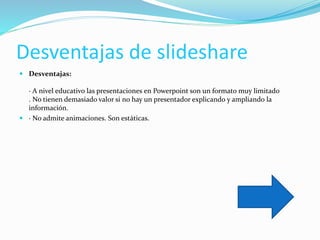 Desventajas de slideshare
 Desventajas:
· A nivel educativo las presentaciones en Powerpoint son un formato muy limitado
. No tienen demasiado valor si no hay un presentador explicando y ampliando la
información.
 · No admite animaciones. Son estáticas.
 