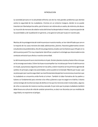 INTRODUCCION
La sociedad peruana en la actualidad enfrenta uno de los más grandes problemas que atentan
contra la seguridad de los ciudadanos. Vivimos en un entorno inseguro, donde no se puede
transitarcon libertadporlascalles,porel temora ser víctima de un asalto,de violencia,de abuso.
La incursiónde menoresde edadenactosdelictivoshadespertadoel interés ylapreocupaciónde
las autoridades y de la población en general, y nos gana la lucha por la paz en nuestro país.
Muchos de losprotagonistasde ladelincuenciaennuestromedio, se han identificado que son en
la mayoría de los casos menores de edad; adolescentes, jóvenes. Nuestros gobernantes vienen
estudiandoestaproblemática.De ahínospreguntamos¿Cuálessonlosfactoresque influyen en la
delincuenciajuvenil? Es muy importante identificar y explicar la etiología que desencadena esta
conducta antisocial que afecta a nuestra comunidad.
La delincuenciajuvenil vaencrecimientoenel país.Existenjóvenessicariosyhastaniñosa losque
se lesencarga asesinatos.Si bienlasleyesnoacompañan las iniciativas por frenar la delincuencia
enel país, que provoca angustiaytemoren lascalles,estáennosotrosserlosprimerosagentesde
cambio.En principio,exigiralasautoridades,comosucedió enlallamada ‘Marcha por la paz’, que
se preocupenpornuestraseguridad.Lasmanifestacionesdespiertanlaconcienciaymuestran que
la ciudadanía se encuentra unida frente al crimen. También la labor formativa de los padres y
tutores es fundamental para orientar a los niños y jóvenes a que no caigan en el delito. A diario
somostestigosde losdiversostiposde delitosenlosque losmenoresestáninvolucrados, algunos
de ellos se ejecutan de manera cruenta y avezada. Es por esto que la propia ciudadanía también
debe llevaruna cultura de vida de carácter preventivo, es decir ser discretos con sus medidas de
seguridad y no exponerse al peligro.
 