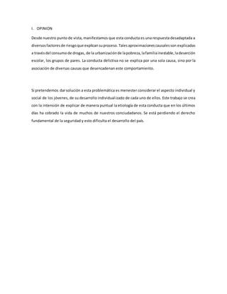 I. OPINION
Desde nuestro punto de vista, manifestamos que esta conducta es una respuesta desadaptada a
diversosfactoresde riesgoque explicansuproceso. Talesaproximacionescausalesson explicadas
a travésdel consumode drogas, de la urbanizaciónde lapobreza,lafamiliainestable,ladeserción
escolar, los grupos de pares. La conducta delictiva no se explica por una sola causa, sino por la
asociación de diversas causas que desencadenan este comportamiento.
Si pretendemos darsolución a esta problemática es menester considerar el aspecto individual y
social de los jóvenes, de su desarrollo individualizado de cada uno de ellos. Este trabajo se crea
con la intensión de explicar de manera puntual la etiología de esta conducta que en los últimos
días ha cobrado la vida de muchos de nuestros conciudadanos. Se está perdiendo el derecho
fundamental de la seguridad y esto dificulta el desarrollo del país.
 