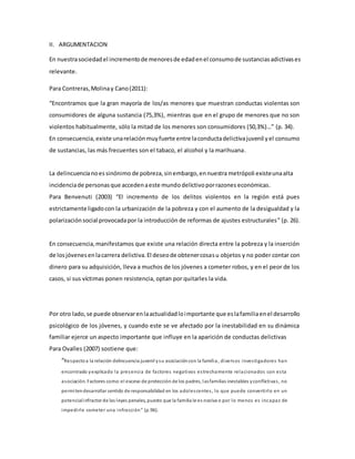 II. ARGUMENTACION
En nuestrasociedadel incrementode menoresde edadenel consumode sustanciasadictivases
relevante.
Para Contreras,Molinay Cano(2011):
“Encontramos que la gran mayoría de los/as menores que muestran conductas violentas son
consumidores de alguna sustancia (75,3%), mientras que en el grupo de menores que no son
violentos habitualmente, sólo la mitad de los menores son consumidores (50,3%)…” (p. 34).
En consecuencia, existe unarelaciónmuyfuerte entre laconductadelictivajuvenil yel consumo
de sustancias, las más frecuentes son el tabaco, el alcohol y la marihuana.
La delincuencianoessinónimo de pobreza,sinembargo,ennuestra metrópoli existeunaalta
incidenciade personasque accedenaeste mundodelictivoporrazones económicas.
Para Benvenuti (2003) “El incremento de los delitos violentos en la región está pues
estrictamente ligadocon la urbanización de la pobreza y con el aumento de la desigualdad y la
polarizaciónsocial provocadapor la introducción de reformas de ajustes estructurales” (p. 26).
En consecuencia,manifestamos que existe una relación directa entre la pobreza y la inserción
de losjóvenesenlacarrera delictiva.El deseode obtenercosasu objetos y no poder contar con
dinero para su adquisición, lleva a muchos de los jóvenes a cometer robos, y en el peor de los
casos, si sus víctimas ponen resistencia, optan por quitarles la vida.
Por otro lado,se puede observarenlaactualidadloimportante que eslafamiliaenel desarrollo
psicológico de los jóvenes, y cuando este se ve afectado por la inestabilidad en su dinámica
familiar ejerce un aspecto importante que influye en la aparición de conductas delictivas
Para Ovalles (2007) sostiene que:
“Respectoa la relación delincuencia juvenil ysu asociacióncon la familia, diversos investigadores han
encontrado yexplicado la presencia de factores negativos estrechamente relacionados con esta
asociación. Factores como:el exceso de protección de los padres, lasfamilias inestables yconflictivas, no
permitendesarrollar sentido de responsabilidad en los adolescentes, lo que puede convertirlo en un
potencialinfractor de las leyes penales, puesto que la familia le es nociva o por lo menos es incapaz de
impedirle cometer una infracción” (p.96).
 
