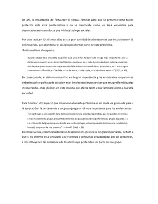 De ahí, la importancia de fortalecer el vínculo familiar para que se presente como factor
protector ante esta problemática y no se manifieste como un área vulnerable para
desencadenar una conducta que infrinja las leyes sociales.
Por otro lado, en los últimos días existe gran cantidad de adolescentes que incursionan en la
delincuencia, que abandonar el colegio para formar parte de este problema.
Rubio sostiene al respecto:
“Los resultados de la encuesta sugieren que uno de los factores de riesgo más importantes de la
delincuenciajuvenil–yno sólo de la afiliación a las maras-es el estar desvinculadodel sistema educativo.
Así, desde el punto de vista de la prevención de la violencia unlema básico, prioritario, casi sin ningún
atenuante o calificación, es “se debe tratar de evitar, a toda costa, el abandono escolar” (2003, p. 40).
En consecuencia, el sistema educativo es de gran importancia y las autoridades competentes
deberíanaplicarpolíticasde soluciónenel ámbitoescolarparaevitarque estaproblemáticasiga
involucrando a más jóvenes en este mundo que afecta tanto a sus familiares como a nuestra
sociedad.
Para finalizar,otroaspectoque estávinculadoaeste problema es sin duda los grupos de pares,
la aceptación y la pertenencia a un grupo juega un rol muy importante para los adolescentes.
“En particular, la concepción de la delincuencia comouna actividadaprendida, que nopuede ser ejercida
sinoenuncontextogrupal, encuentra elementos de plausibilidadenla pertenencia a grupos de pares. Es
en el contexto delgrupode pares donde a veces tienenlugar actos de pequeña delincuencia (vandalismo,
hurtos) por parte de los jóvenes ” (SENAME, 2008, p. 58).
En consecuencia,el contextodonde se desarrollanlosjóveneses de gran importancia, debido a
que si su entorno está vinculado a la violencia o conductas desadaptadas por sus coetáneos,
estos influyen en las decisiones de los chicos que pretenden ser parte de ese grupo.
 