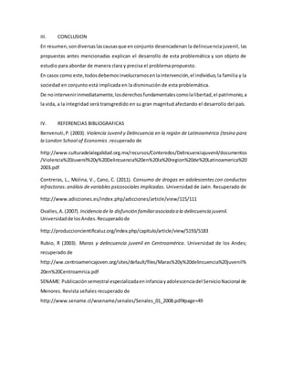III. CONCLUSION
En resumen,sondiversaslascausasque en conjunto desencadenan la delincuencia juvenil, las
propuestas antes mencionadas explican el desarrollo de esta problemática y son objeto de
estudio para abordar de manera clara y precisa el problema propuesto.
En casos como este,todosdebemosinvolucrarnosenlaintervención,el individuo,la familia y la
sociedad en conjunto está implicada en la disminución de esta problemática.
De nointervenirinmediatamente,losderechosfundamentalescomolalibertad,el patrimonio,a
la vida, a la integridad será transgredido en su gran magnitud afectando el desarrollo del país.
IV. REFERENCIAS BIBLIOGRAFICAS
Benvenuti,P.(2003). Violencia Juvenil y Delincuencia en la región de Latinoamérica (tesina para
la London School of Economics .recuperado de
http://www.culturadelalegalidad.org.mx/recursos/Contenidos/Delincuenciajuvenil/documentos
/Violencia%20Juvenil%20y%20Delincuencia%20en%20la%20region%20de%20Latinoamerica%20
2003.pdf
Contreras, L., Molina, V., Cano, C. (2011). Consumo de drogas en adolescentes con conductas
infractoras: análisis de variables psicosociales implicadas. Universidad de Jaén. Recuperado de
http://www.adicciones.es/index.php/adicciones/article/view/115/111
Ovalles,A.(2007). Incidencia de la disfunción familiarasociada a la delincuencia juvenil.
Universidadde losAndes.Recuperadode
http://produccioncientificaluz.org/index.php/capitulo/article/view/5193/5183
Rubio, R (2003). Maras y delincuencia juvenil en Centroamérica. Universidad de los Andes;
recuperado de
http://ww.centroamericajoven.org/sites/default/files/Maras%20y%20delincuencia%20juvenil%
20en%20Centroamrica.pdf
SENAME: Publicaciónsemestral especializadaeninfanciayadolescenciadel ServicioNacional de
Menores. Revista señales recuperado de
http://www.sename.cl/wsename/senales/Senales_01_2008.pdf#page=49
 