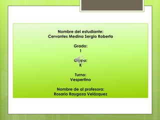 Nombre del estudiante:
Cervantes Medina Sergio Roberto

            Grado:
              1

            Grupo:
              K

            Turno:
          Vespertino

   Nombre de al profesora:
  Rosario Raygoza Velázquez
 