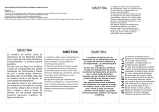 Figuras básicas- Combinar títulos con imágenes o bloques de texto                                                                                           La simetría se define como la disposición

Ejercicio 3
                                                                                                                                       SIMETRIA             de las diferentes partes de un sujeto de una
                                                                                                                                                            forma ordenada y correspondiente. La
- Utilizar el texto                                                                                                                                         simetria supone equilibrio.
- En uno de los formato poner estilo de letra con serif componga un texto justificado con el titulo centrado
- Ahora cambie la tipografía del titulo por un estilo de palo seco en negrita
                                                                                                                                                            Se dice que una figura es simétrica cuando
y alinee el texto a la izquierda, tiene que quedar descentrado                                                                                              se corresponden las partes resultantes de
Experimente con el tamaño del título y su ubicación con respecto al texto.                                                                                  fraccionarla a traves de una o varias rectas
Puede colocarlo de manera que interrumpa el texto o que entre más en conflicto con este. No tengas miedo de probar cosas nuevas                             divisorias, llamadas ejes de simetría. Cada
                                                                                                                                                            eje de simetría divide a las figuras en unas
                                                                                                                                                            partes llamadas planos.
                                                                                                                                                            Hay algunas figuras que solamente son
                                                                                                                                                            simétricas con respecto a un eje de
                                                                                                                                                            simetría; otras lo son a traves de dos o
                                                                                                                                                            varias y otras a traves de infinitas. En los
                                                                                                                                                            dibujos siguientes tenemos ejemplos
                                                                                                                                                            prácticos de figuras simétricas




                    SIMETRIA
                                                                                             SIMETRIA                                  SIMETRIA
   La simetría se define como la
   disposición de las diferentes partes                         La simetría se define como la disposición de                       La simetría se define como la                      La simetría se define como la




                                                                                                                                                                           SIMETRIA
   de un sujeto de una forma ordenada y                         las diferentes partes de un sujeto de una                    disposición de las diferentes partes de                  disposición de las diferentes partes
                                                                                                                                un sujeto de una forma ordenada y                     de un sujeto de una forma
   correspondiente. La simetria supone                          forma ordenada y correspondiente. La
                                                                                                                                                                                      ordenada y correspondiente. La
   equilibrio.                                                  simetria supone equilibrio.                                   correspondiente. La simetria supone
                                                                                                                                              equilibrio.                             simetria supone equilibrio.
   Se dice que una figura es simétrica                          Se dice que una figura es simétrica cuando                                                                            Se dice que una figura es simétrica
                                                                se corresponden las partes resultantes de                      Se dice que una figura es simétrica
   cuando se corresponden las partes                                                                                           cuando se corresponden las partes                      cuando se corresponden las partes
   resultantes de fraccionarla a traves                         fraccionarla a traves de una o varias rectas                                                                          resultantes de fraccionarla a traves
                                                                divisorias, llamadas ejes de simetría. Cada eje              resultantes de fraccionarla a traves de
   de una o varias rectas divisorias,                                                                                              una o varias rectas divisorias,                    de una o varias rectas divisorias,
                                                                de simetría divide a las figuras en unas                                                                              llamadas ejes de simetría. Cada
   llamadas ejes de simetría. Cada eje                                                                                       llamadas ejes de simetría. Cada eje de
                                                                partes llamadas planos.                                        simetría divide a las figuras en unas                  eje de simetría divide a las figuras
   de simetría divide a las figuras en                                                                                                                                                en unas partes llamadas planos.
                                                                Hay algunas figuras que solamente son                                 partes llamadas planos.
   unas partes llamadas planos.                                 simétricas con respecto a un eje de simetría;                                                                         Hay algunas figuras que solamente
   Hay algunas figuras que solamente                                                                                           Hay algunas figuras que solamente
                                                                otras lo son a traves de dos o varias y otras a               son simétricas con respecto a un eje                    son simétricas con respecto a un
   son simétricas con respecto a un eje                         traves de infinitas. En los dibujos siguientes                 de simetría; otras lo son a traves de                  eje de simetría; otras lo son a
   de simetría; otras lo son a traves de                        tenemos ejemplos prácticos de figuras                             dos o varias y otras a traves de                    traves de dos o varias y otras a
   dos o varias y otras a traves de                             simétricas                                                      infinitas. En los dibujos siguientes                  traves de infinitas. En los dibujos
   infinitas. En los dibujos siguientes                                                                                      tenemos ejemplos prácticos de figuras                    siguientes tenemos ejemplos
                                                                                                                                             simétricas                               prácticos de figuras simétricas
   tenemos ejemplos prácticos de
   figuras simétricas
 