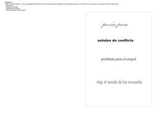 Ejercicio 9
·Elija un formato vertical . y use una tipografía de rotulo que crea conveniente para el significado de las palabras que hay a continuación (en mayúsculas y minúscula o todo en mayúscula)
- poesía pura
- señales de conflicto
- prohibido pisar césped
- viaje al mundo de los recuerdos




                                                                                                                                                                 poesía pura
                                                                                                                                                        señales de conflicto




                                                                                                                                                              prohibido pisar el césped




                                                                                                                                                       viaje al mundo de los recuerdos
 