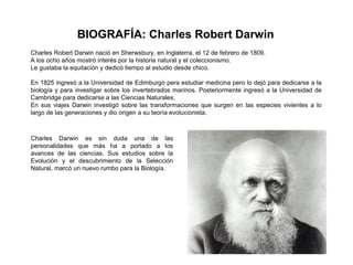 BIOGRAFÍA: Charles Robert Darwin
Charles Robert Darwin nació en Sherwsbury, en Inglaterra, el 12 de febrero de 1809.
A los ocho años mostró interés por la historia natural y el coleccionismo.
Le gustaba la equitación y dedicó tiempo al estudio desde chico.

En 1825 ingresó a la Universidad de Edimburgo pera estudiar medicina pero lo dejó para dedicarse a la
biología y para investigar sobre los invertebrados marinos. Posteriormente ingresó a la Universidad de
Cambridge para dedicarse a las Ciencias Naturales.
En sus viajes Darwin investigó sobre las transformaciones que surgen en las especies vivientes a lo
largo de las generaciones y dio origen a su teoría evolucionista.



Charles Darwin es sin duda una de las
personalidades que más ha a portado a los
avances de las ciencias. Sus estudios sobre la
Evolución y el descubrimiento de la Selección
Natural, marcó un nuevo rumbo para la Biología.
 