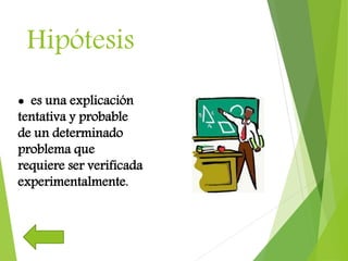 Hipótesis
 es una explicación
tentativa y probable
de un determinado
problema que
requiere ser verificada
experimentalmente.
 