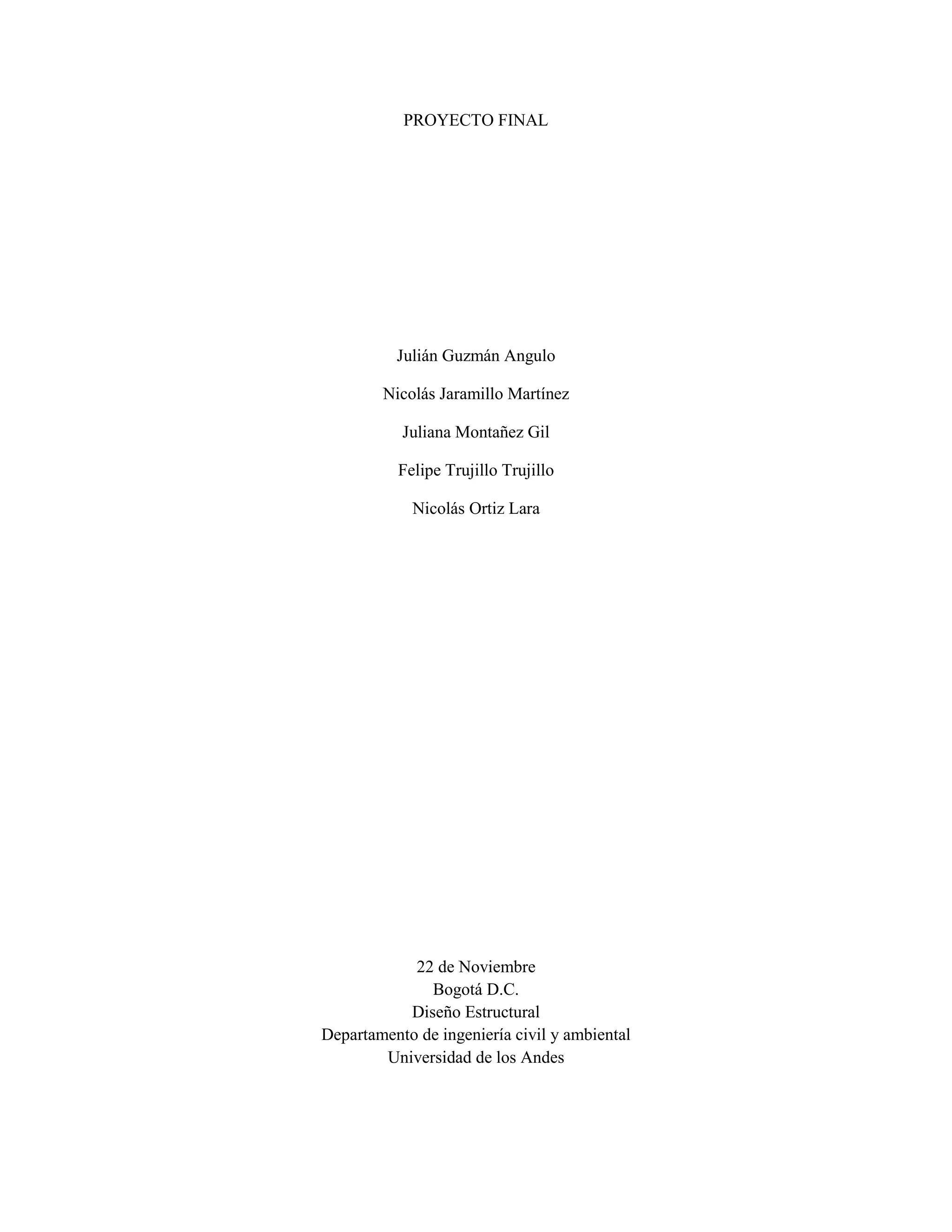 PROYECTO FINAL
Julián Guzmán Angulo
Nicolás Jaramillo Martínez
Juliana Montañez Gil
Felipe Trujillo Trujillo
Nicolás Ortiz Lara
22 de Noviembre
Bogotá D.C.
Diseño Estructural
Departamento de ingeniería civil y ambiental
Universidad de los Andes
 