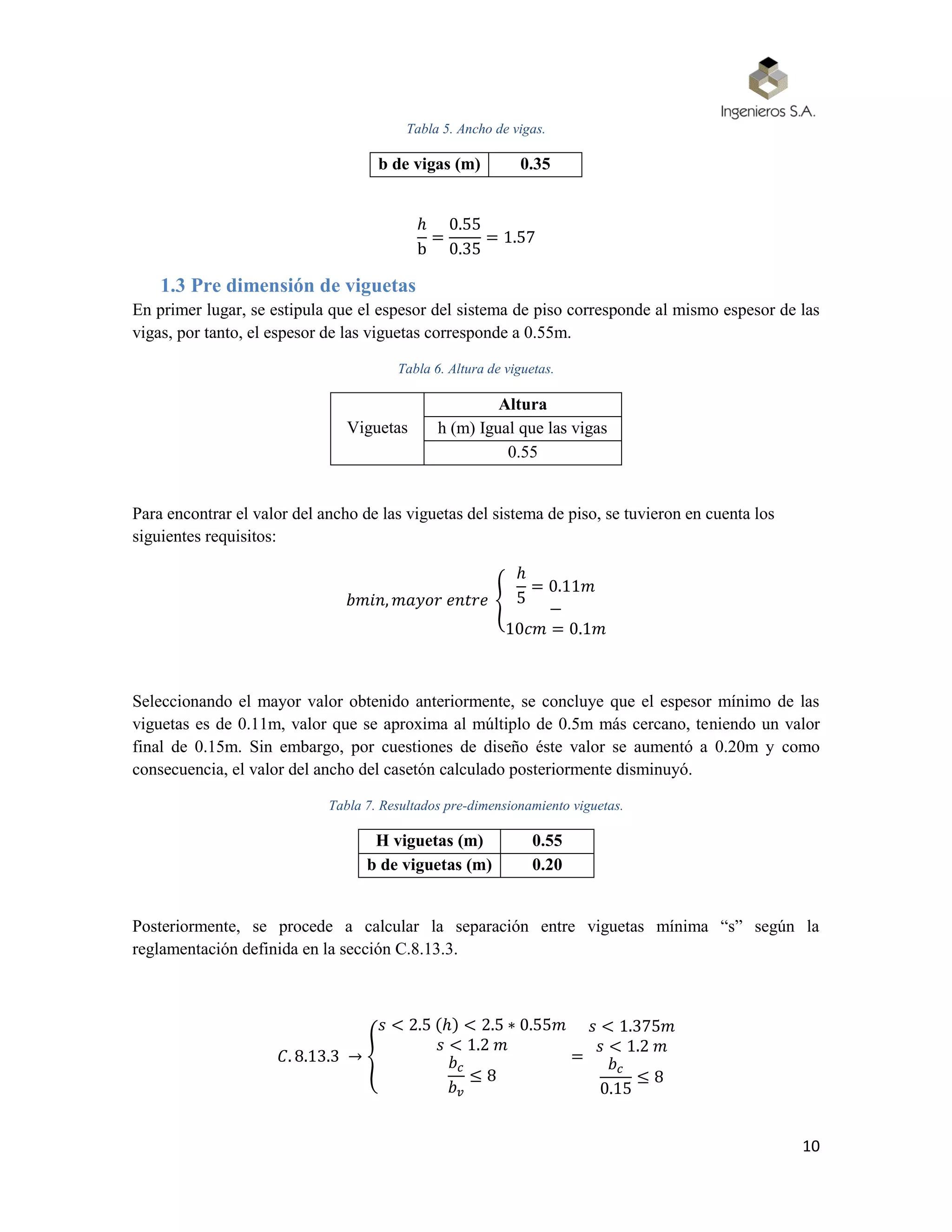 10
Tabla 5. Ancho de vigas.
b de vigas (m) 0.35
ℎ
b
=
0.55
0.35
= 1.57
1.3 Pre dimensión de viguetas
En primer lugar, se estipula que el espesor del sistema de piso corresponde al mismo espesor de las
vigas, por tanto, el espesor de las viguetas corresponde a 0.55m.
Tabla 6. Altura de viguetas.
Viguetas
Altura
h (m) Igual que las vigas
0.55
Para encontrar el valor del ancho de las viguetas del sistema de piso, se tuvieron en cuenta los
siguientes requisitos:
𝑏𝑚𝑖𝑛, 𝑚𝑎𝑦𝑜𝑟 𝑒𝑛𝑡𝑟𝑒 {
ℎ
5
= 0.11𝑚
−
10𝑐𝑚 = 0.1𝑚
Seleccionando el mayor valor obtenido anteriormente, se concluye que el espesor mínimo de las
viguetas es de 0.11m, valor que se aproxima al múltiplo de 0.5m más cercano, teniendo un valor
final de 0.15m. Sin embargo, por cuestiones de diseño éste valor se aumentó a 0.20m y como
consecuencia, el valor del ancho del casetón calculado posteriormente disminuyó.
Tabla 7. Resultados pre-dimensionamiento viguetas.
H viguetas (m) 0.55
b de viguetas (m) 0.20
Posteriormente, se procede a calcular la separación entre viguetas mínima “s” según la
reglamentación definida en la sección C.8.13.3.
𝐶. 8.13.3 → {
𝑠 < 2.5 (ℎ) < 2.5 ∗ 0.55𝑚
𝑠 < 1.2 𝑚
𝑏 𝑐
𝑏 𝑣
≤ 8
=
𝑠 < 1.375𝑚
𝑠 < 1.2 𝑚
𝑏 𝑐
0.15
≤ 8
 