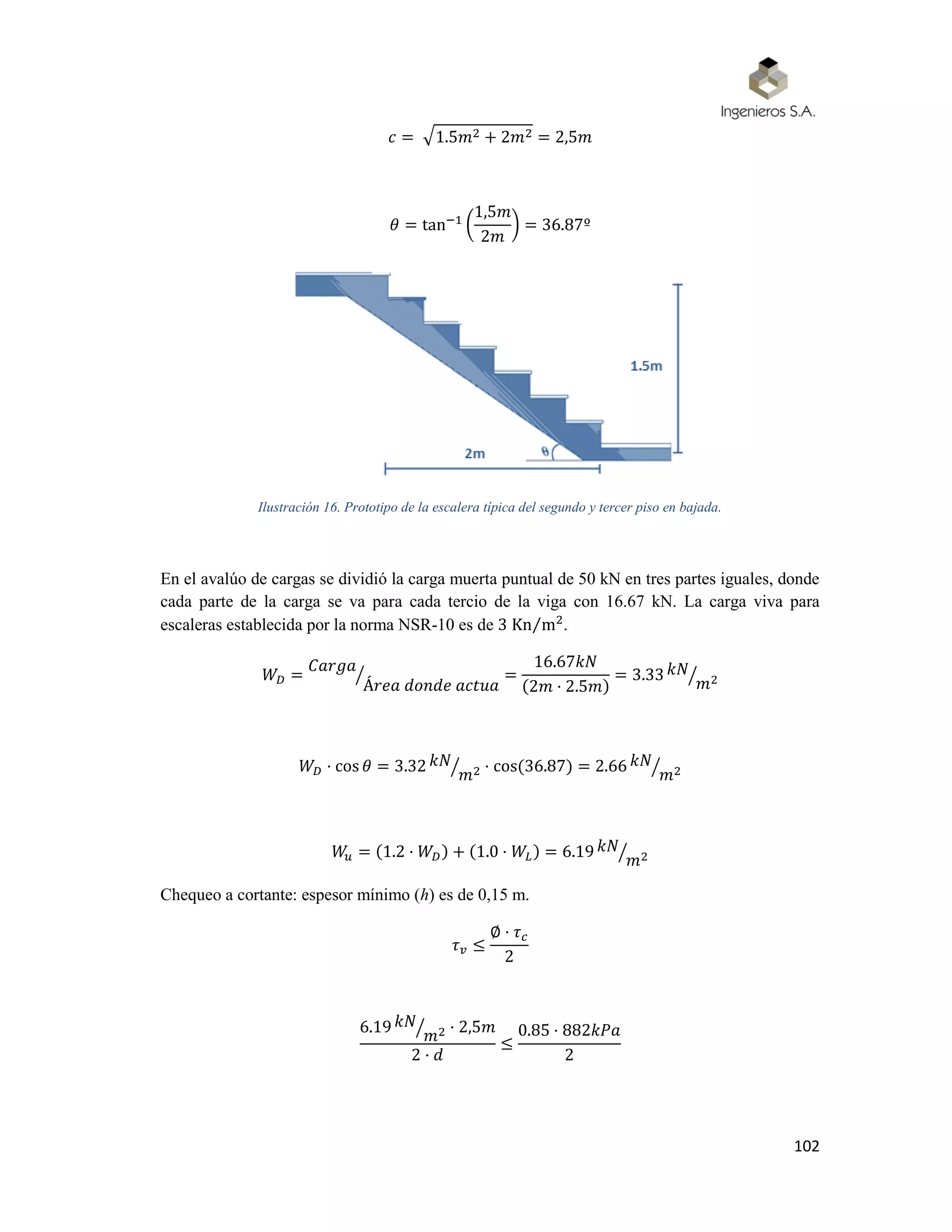102
𝑐 = √1.5𝑚2 + 2𝑚2 = 2,5𝑚
𝜃 = tan−1
(
1,5𝑚
2𝑚
) = 36.87º
Ilustración 16. Prototipo de la escalera típica del segundo y tercer piso en bajada.
En el avalúo de cargas se dividió la carga muerta puntual de 50 kN en tres partes iguales, donde
cada parte de la carga se va para cada tercio de la viga con 16.67 kN. La carga viva para
escaleras establecida por la norma NSR-10 es de 3 Kn m2⁄ .
𝑊𝐷 =
𝐶𝑎𝑟𝑔𝑎
Á𝑟𝑒𝑎 𝑑𝑜𝑛𝑑𝑒 𝑎𝑐𝑡𝑢𝑎
⁄ =
16.67𝑘𝑁
(2𝑚 · 2.5𝑚)
= 3.33 𝑘𝑁
𝑚2⁄
𝑊𝐷 · cos 𝜃 = 3.32 𝑘𝑁
𝑚2⁄ · cos(36.87) = 2.66 𝑘𝑁
𝑚2⁄
𝑊𝑢 = (1.2 · 𝑊𝐷) + (1.0 · 𝑊𝐿) = 6.19 𝑘𝑁
𝑚2⁄
Chequeo a cortante: espesor mínimo (h) es de 0,15 m.
𝜏 𝑣 ≤
∅ · 𝜏 𝑐
2
6.19 𝑘𝑁
𝑚2⁄ · 2,5𝑚
2 · 𝑑
≤
0.85 · 882𝑘𝑃𝑎
2
 