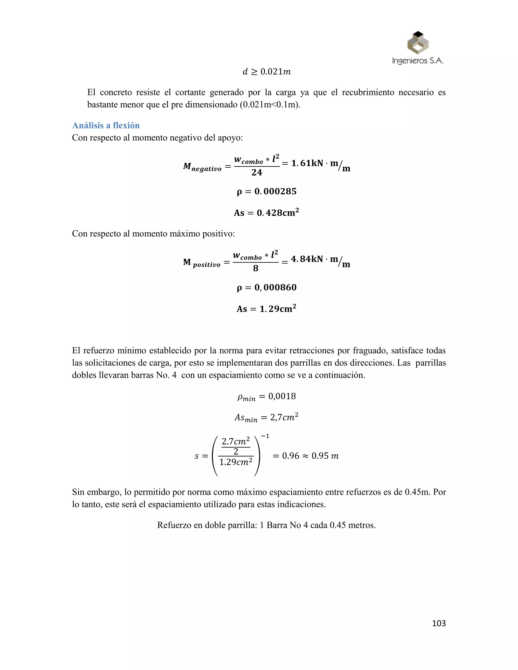 103
𝑑 ≥ 0.021𝑚
El concreto resiste el cortante generado por la carga ya que el recubrimiento necesario es
bastante menor que el pre dimensionado (0.021m<0.1m).
Análisis a flexión
Con respecto al momento negativo del apoyo:
𝑴 𝒏𝒆𝒈𝒂𝒕𝒊𝒗𝒐 =
𝒘 𝒄𝒐𝒎𝒃𝒐 ∗ 𝒍 𝟐
𝟐𝟒
= 𝟏. 𝟔𝟏𝐤𝐍 · 𝐦
𝐦⁄
𝛒 = 𝟎. 𝟎𝟎𝟎𝟐𝟖𝟓
𝐀𝐬 = 𝟎. 𝟒𝟐𝟖𝐜𝐦 𝟐
Con respecto al momento máximo positivo:
𝐌 𝒑𝒐𝒔𝒊𝒕𝒊𝒗𝒐 =
𝒘 𝒄𝒐𝒎𝒃𝒐 ∗ 𝒍 𝟐
𝟖
= 𝟒. 𝟖𝟒𝐤𝐍 · 𝐦
𝐦⁄
𝛒 = 𝟎, 𝟎𝟎𝟎𝟖𝟔𝟎
𝐀𝐬 = 𝟏. 𝟐𝟗𝐜𝐦 𝟐
El refuerzo mínimo establecido por la norma para evitar retracciones por fraguado, satisface todas
las solicitaciones de carga, por esto se implementaran dos parrillas en dos direcciones. Las parrillas
dobles llevaran barras No. 4 con un espaciamiento como se ve a continuación.
𝜌 𝑚𝑖𝑛 = 0,0018
𝐴𝑠 𝑚𝑖𝑛 = 2,7𝑐𝑚2
𝑠 = (
2.7𝑐𝑚2
2
1.29𝑐𝑚2 )
−1
= 0.96 ≈ 0.95 𝑚
Sin embargo, lo permitido por norma como máximo espaciamiento entre refuerzos es de 0.45m. Por
lo tanto, este será el espaciamiento utilizado para estas indicaciones.
Refuerzo en doble parrilla: 1 Barra No 4 cada 0.45 metros.
 