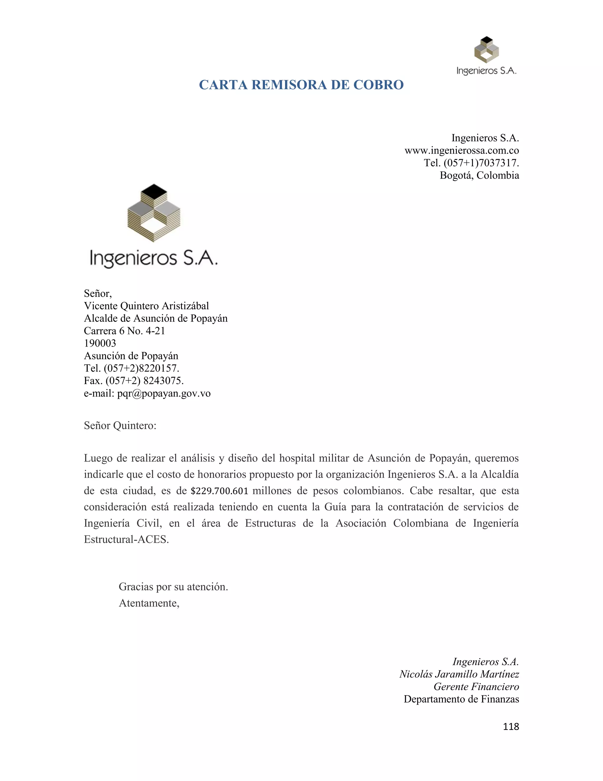 118
CARTA REMISORA DE COBRO
Ingenieros S.A.
www.ingenierossa.com.co
Tel. (057+1)7037317.
Bogotá, Colombia
Señor,
Vicente Quintero Aristizábal
Alcalde de Asunción de Popayán
Carrera 6 No. 4-21
190003
Asunción de Popayán
Tel. (057+2)8220157.
Fax. (057+2) 8243075.
e-mail: pqr@popayan.gov.vo
Señor Quintero:
Luego de realizar el análisis y diseño del hospital militar de Asunción de Popayán, queremos
indicarle que el costo de honorarios propuesto por la organización Ingenieros S.A. a la Alcaldía
de esta ciudad, es de $229.700.601 millones de pesos colombianos. Cabe resaltar, que esta
consideración está realizada teniendo en cuenta la Guía para la contratación de servicios de
Ingeniería Civil, en el área de Estructuras de la Asociación Colombiana de Ingeniería
Estructural-ACES.
Gracias por su atención.
Atentamente,
Ingenieros S.A.
Nicolás Jaramillo Martínez
Gerente Financiero
Departamento de Finanzas
 