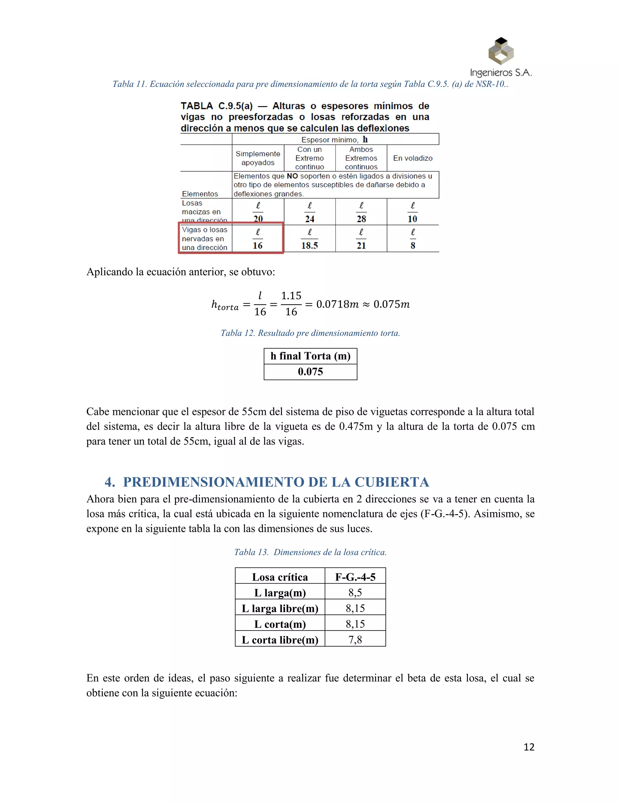 12
Tabla 11. Ecuación seleccionada para pre dimensionamiento de la torta según Tabla C.9.5. (a) de NSR-10..
Aplicando la ecuación anterior, se obtuvo:
ℎ 𝑡𝑜𝑟𝑡𝑎 =
𝑙
16
=
1.15
16
= 0.0718𝑚 ≈ 0.075𝑚
Tabla 12. Resultado pre dimensionamiento torta.
h final Torta (m)
0.075
Cabe mencionar que el espesor de 55cm del sistema de piso de viguetas corresponde a la altura total
del sistema, es decir la altura libre de la vigueta es de 0.475m y la altura de la torta de 0.075 cm
para tener un total de 55cm, igual al de las vigas.
4. PREDIMENSIONAMIENTO DE LA CUBIERTA
Ahora bien para el pre-dimensionamiento de la cubierta en 2 direcciones se va a tener en cuenta la
losa más crítica, la cual está ubicada en la siguiente nomenclatura de ejes (F-G.-4-5). Asimismo, se
expone en la siguiente tabla la con las dimensiones de sus luces.
Tabla 13. Dimensiones de la losa crítica.
Losa crítica F-G.-4-5
L larga(m) 8,5
L larga libre(m) 8,15
L corta(m) 8,15
L corta libre(m) 7,8
En este orden de ideas, el paso siguiente a realizar fue determinar el beta de esta losa, el cual se
obtiene con la siguiente ecuación:
 