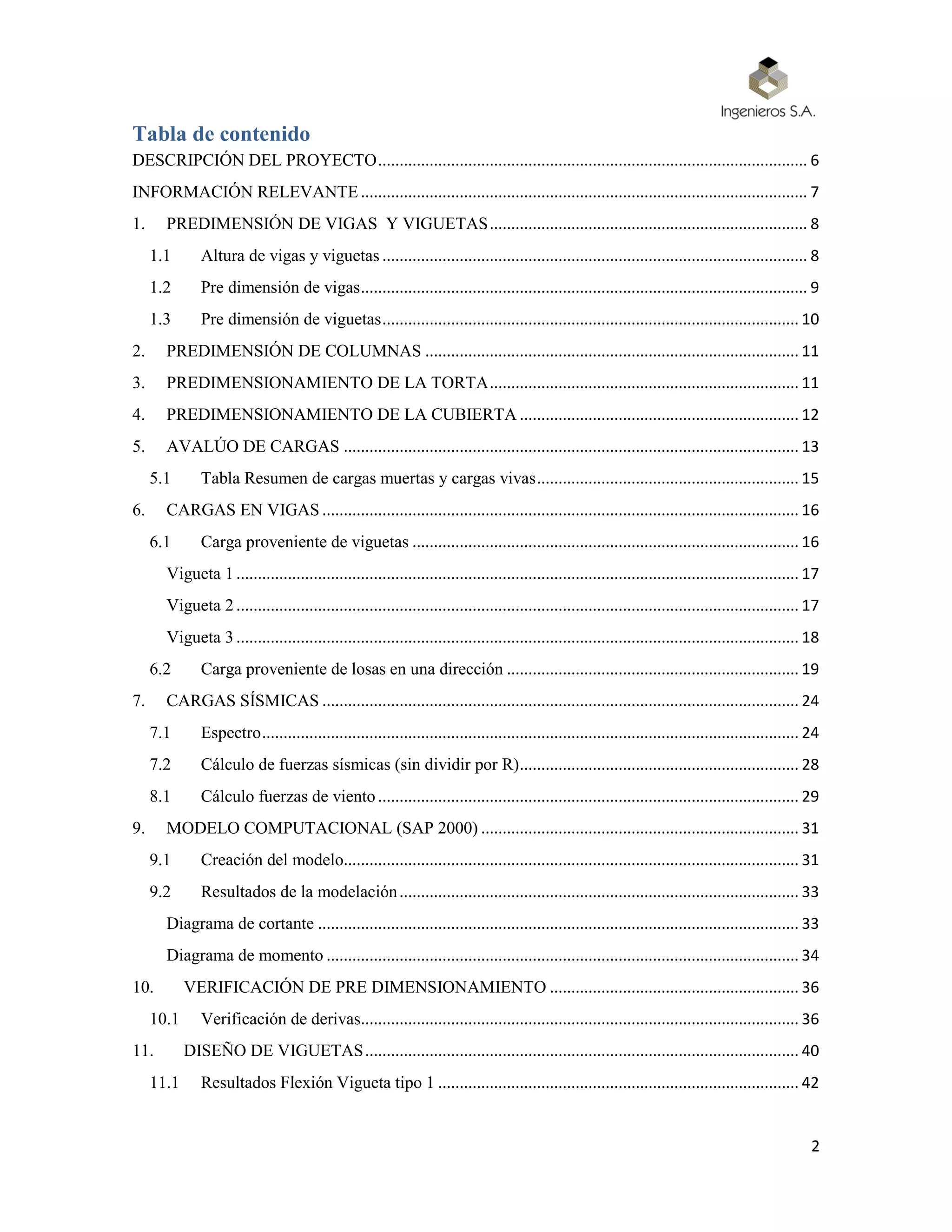 2
Tabla de contenido
DESCRIPCIÓN DEL PROYECTO.................................................................................................... 6
INFORMACIÓN RELEVANTE........................................................................................................ 7
1. PREDIMENSIÓN DE VIGAS Y VIGUETAS.......................................................................... 8
1.1 Altura de vigas y viguetas ................................................................................................... 8
1.2 Pre dimensión de vigas........................................................................................................ 9
1.3 Pre dimensión de viguetas................................................................................................. 10
2. PREDIMENSIÓN DE COLUMNAS ....................................................................................... 11
3. PREDIMENSIONAMIENTO DE LA TORTA........................................................................ 11
4. PREDIMENSIONAMIENTO DE LA CUBIERTA ................................................................. 12
5. AVALÚO DE CARGAS .......................................................................................................... 13
5.1 Tabla Resumen de cargas muertas y cargas vivas............................................................. 15
6. CARGAS EN VIGAS ............................................................................................................... 16
6.1 Carga proveniente de viguetas .......................................................................................... 16
Vigueta 1................................................................................................................................... 17
Vigueta 2................................................................................................................................... 17
Vigueta 3................................................................................................................................... 18
6.2 Carga proveniente de losas en una dirección .................................................................... 19
7. CARGAS SÍSMICAS ............................................................................................................... 24
7.1 Espectro............................................................................................................................. 24
7.2 Cálculo de fuerzas sísmicas (sin dividir por R)................................................................. 28
8.1 Cálculo fuerzas de viento.................................................................................................. 29
9. MODELO COMPUTACIONAL (SAP 2000) .......................................................................... 31
9.1 Creación del modelo.......................................................................................................... 31
9.2 Resultados de la modelación............................................................................................. 33
Diagrama de cortante ................................................................................................................ 33
Diagrama de momento .............................................................................................................. 34
10. VERIFICACIÓN DE PRE DIMENSIONAMIENTO .......................................................... 36
10.1 Verificación de derivas...................................................................................................... 36
11. DISEÑO DE VIGUETAS..................................................................................................... 40
11.1 Resultados Flexión Vigueta tipo 1 .................................................................................... 42
 